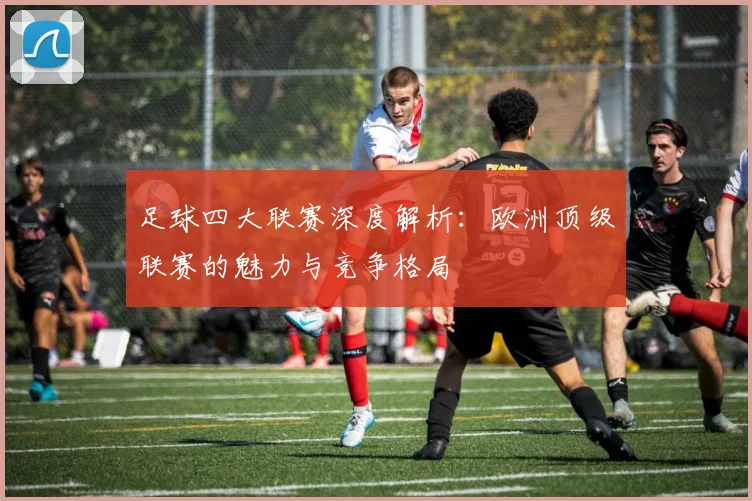 足球四大联赛深度解析:欧洲顶级联赛的魅力与竞争格局