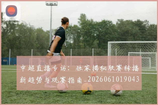 中超直播专访:独家揭秘联赛转播新趋势与观赛指南_20260610190438
