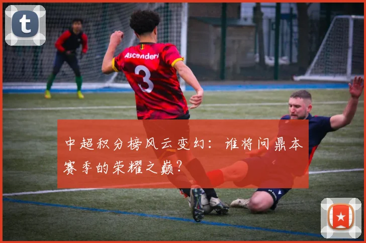 中超积分榜风云变幻:谁将问鼎本赛季的荣耀之巅?