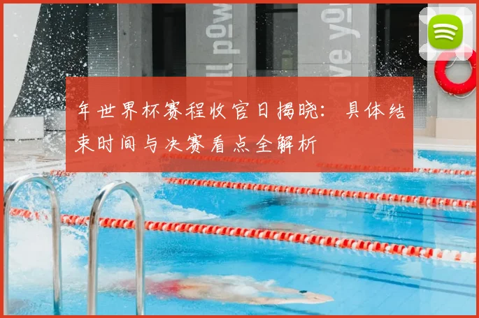 年世界杯赛程收官日揭晓：具体结束时间与决赛看点全解析
