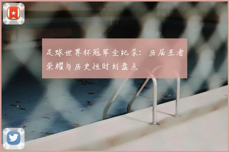 足球世界杯冠军全纪录:历届王者荣耀与历史性时刻盘点