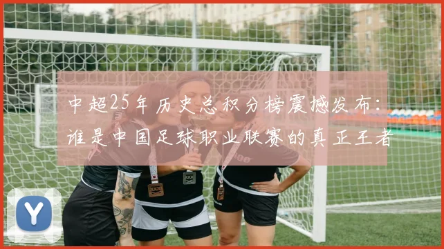 中超25年历史总积分榜震撼发布：谁是中国足球职业联赛的真正王者？