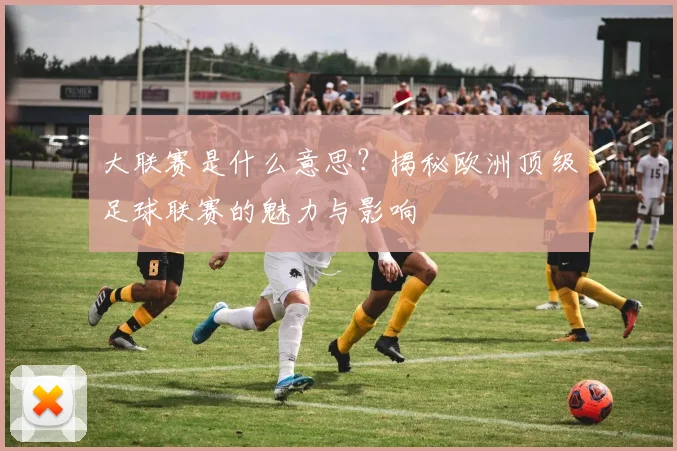 大联赛是什么意思？揭秘欧洲顶级足球联赛的魅力与影响