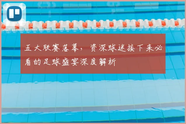 五大联赛落幕，资深球迷接下来必看的足球盛宴深度解析