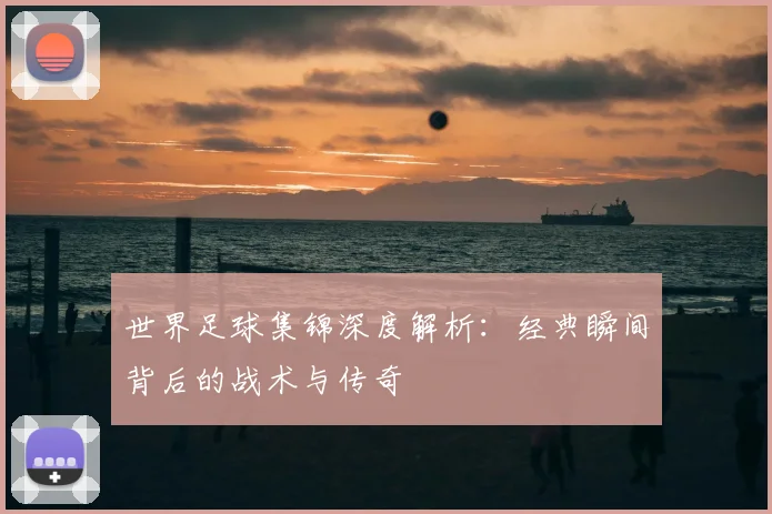 世界足球集锦深度解析：经典瞬间背后的战术与传奇