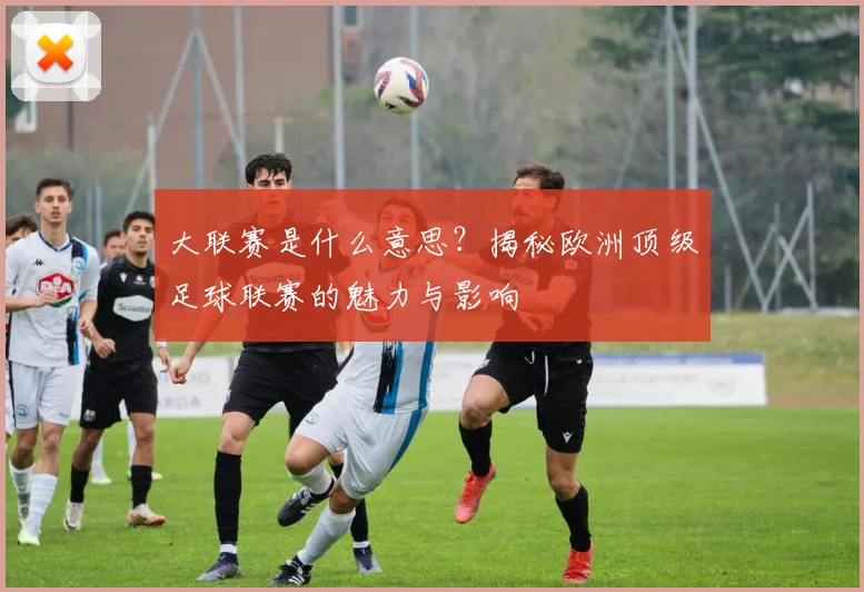 大联赛是什么意思?揭秘欧洲顶级足球联赛的魅力与影响